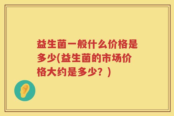 益生菌一般什么价格是多少(益生菌的市场价格大约是多少？)