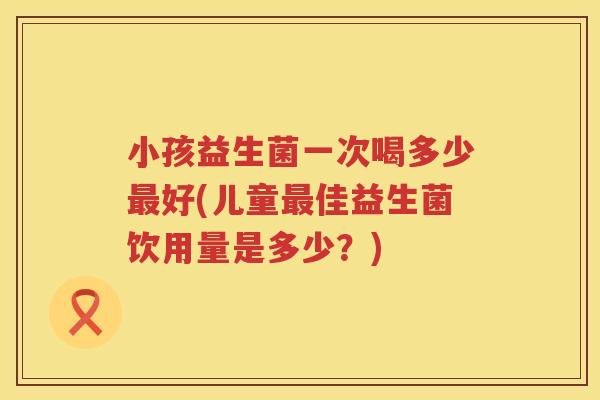 小孩益生菌一次喝多少最好(儿童最佳益生菌饮用量是多少？)