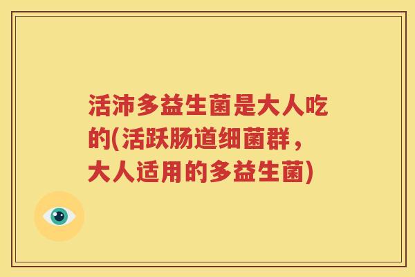 活沛多益生菌是大人吃的(活跃肠道细菌群，大人适用的多益生菌)