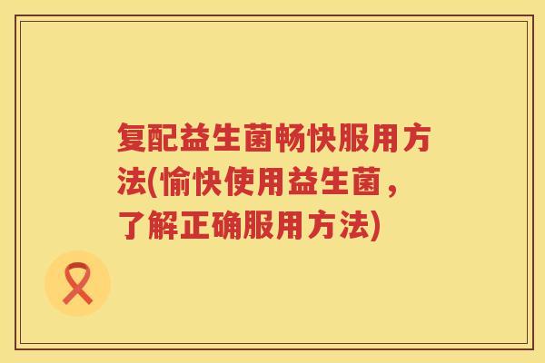 复配益生菌畅快服用方法(愉快使用益生菌，了解正确服用方法)