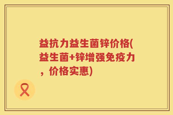 益抗力益生菌锌价格(益生菌+锌增强免疫力，价格实惠)