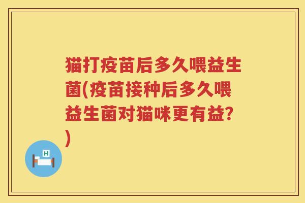 猫打疫苗后多久喂益生菌(疫苗接种后多久喂益生菌对猫咪更有益？)