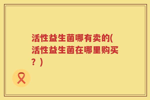 活性益生菌哪有卖的(活性益生菌在哪里购买？)