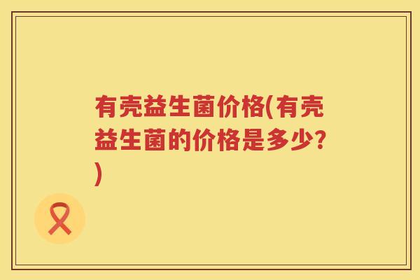 有壳益生菌价格(有壳益生菌的价格是多少？)