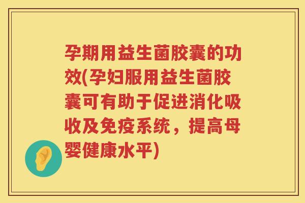 孕期用益生菌胶囊的功效(孕妇服用益生菌胶囊可有助于促进消化吸收及免疫系统，提高母婴健康水平)