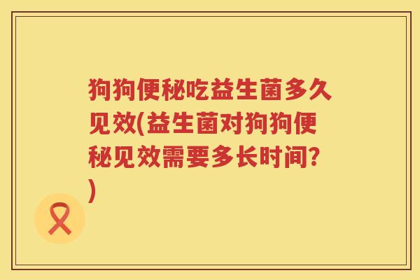 狗狗便秘吃益生菌多久见效(益生菌对狗狗便秘见效需要多长时间？)