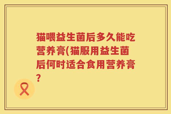 猫喂益生菌后多久能吃营养膏(猫服用益生菌后何时适合食用营养膏？