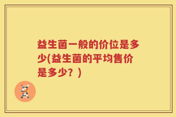 益生菌一般的价位是多少(益生菌的平均售价是多少？)