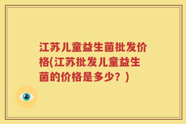 江苏儿童益生菌批发价格(江苏批发儿童益生菌的价格是多少？)