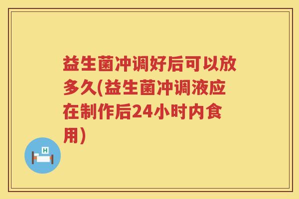 益生菌冲调好后可以放多久(益生菌冲调液应在制作后24小时内食用)