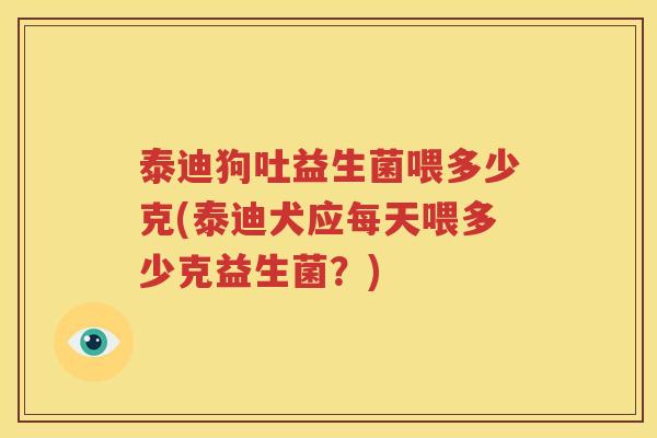 泰迪狗吐益生菌喂多少克(泰迪犬应每天喂多少克益生菌？)