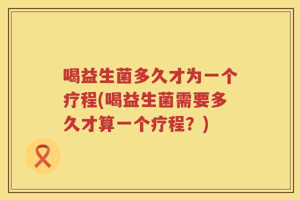 喝益生菌多久才为一个疗程(喝益生菌需要多久才算一个疗程？)