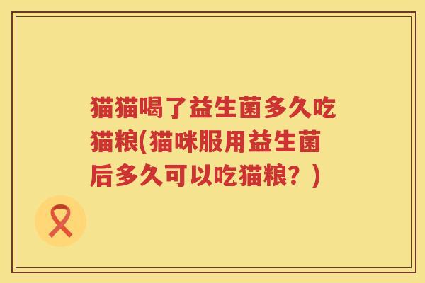 猫猫喝了益生菌多久吃猫粮(猫咪服用益生菌后多久可以吃猫粮？)