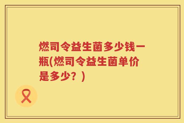 燃司令益生菌多少钱一瓶(燃司令益生菌单价是多少？)