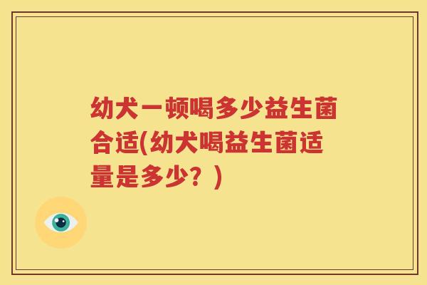 幼犬一顿喝多少益生菌合适(幼犬喝益生菌适量是多少？)