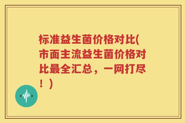 标准益生菌价格对比(市面主流益生菌价格对比最全汇总，一网打尽！)