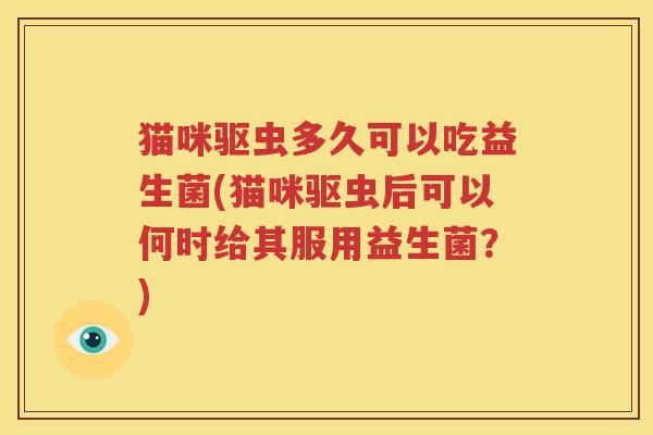 猫咪驱虫多久可以吃益生菌(猫咪驱虫后可以何时给其服用益生菌？)