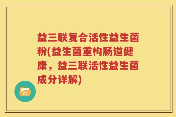 益三联复合活性益生菌粉(益生菌重构肠道健康，益三联活性益生菌成分详解)