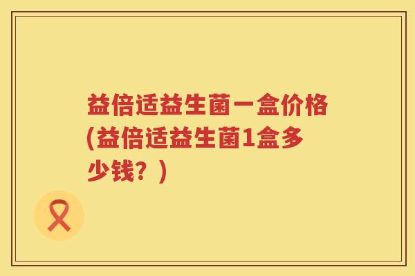益倍适益生菌一盒价格(益倍适益生菌1盒多少钱？)