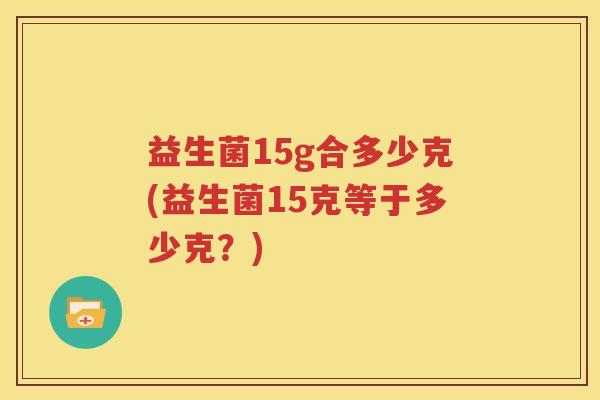 益生菌15g合多少克(益生菌15克等于多少克？)
