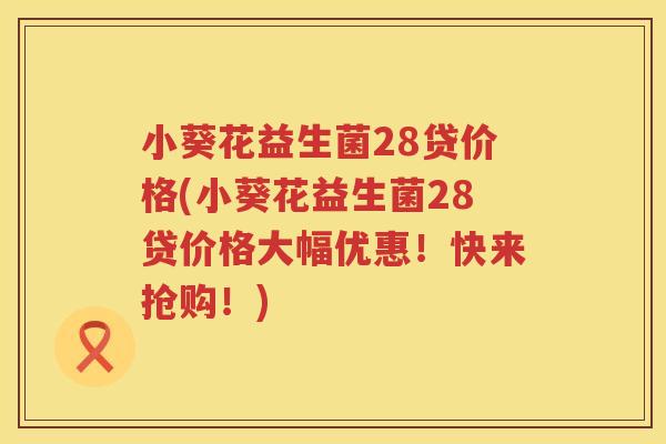 小葵花益生菌28贷价格(小葵花益生菌28贷价格大幅优惠！快来抢购！)
