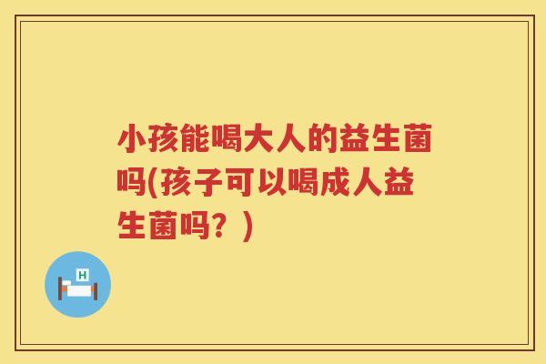 小孩能喝大人的益生菌吗(孩子可以喝成人益生菌吗？)