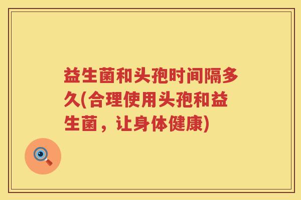 益生菌和头孢时间隔多久(合理使用头孢和益生菌，让身体健康)