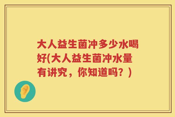 大人益生菌冲多少水喝好(大人益生菌冲水量有讲究，你知道吗？)