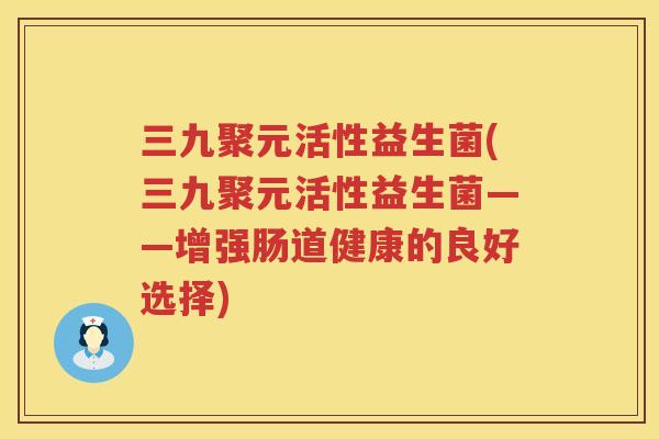 三九聚元活性益生菌(三九聚元活性益生菌——增强肠道健康的良好选择)