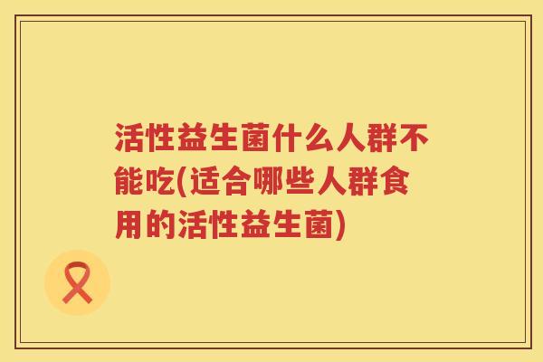 活性益生菌什么人群不能吃(适合哪些人群食用的活性益生菌)