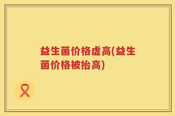 益生菌价格虚高(益生菌价格被抬高)