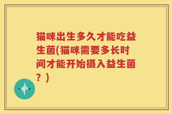 猫咪出生多久才能吃益生菌(猫咪需要多长时间才能开始摄入益生菌？)