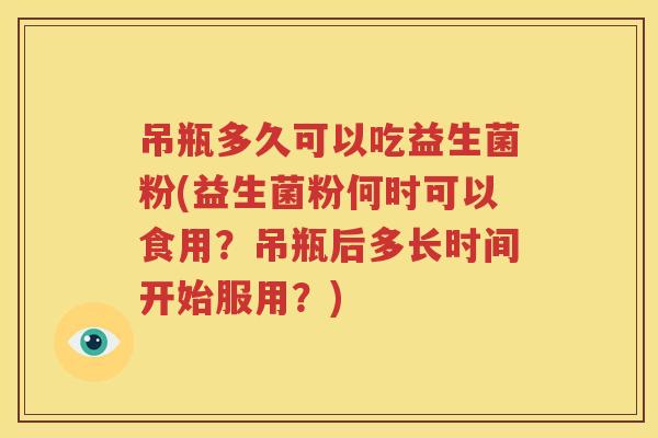 吊瓶多久可以吃益生菌粉(益生菌粉何时可以食用？吊瓶后多长时间开始服用？)