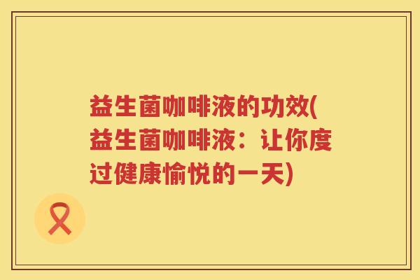 益生菌咖啡液的功效(益生菌咖啡液：让你度过健康愉悦的一天)