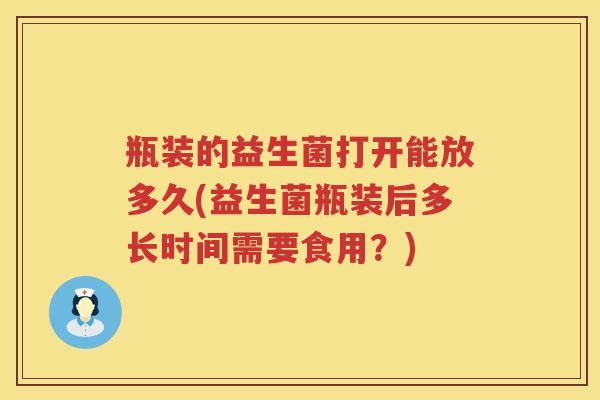瓶装的益生菌打开能放多久(益生菌瓶装后多长时间需要食用？)