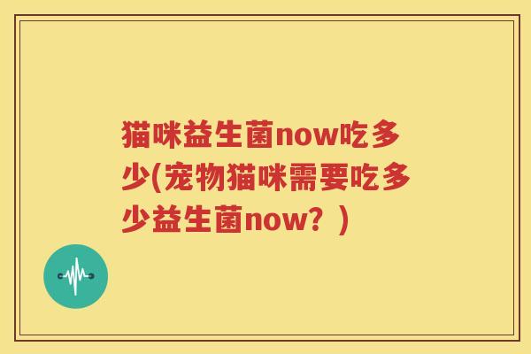 猫咪益生菌now吃多少(宠物猫咪需要吃多少益生菌now？)