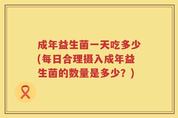 成年益生菌一天吃多少(每日合理摄入成年益生菌的数量是多少？)