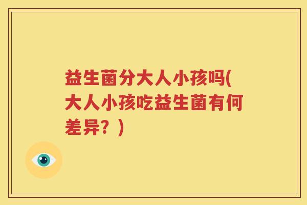 益生菌分大人小孩吗(大人小孩吃益生菌有何差异？)