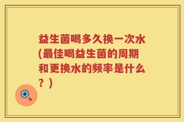 益生菌喝多久换一次水(最佳喝益生菌的周期和更换水的频率是什么？)