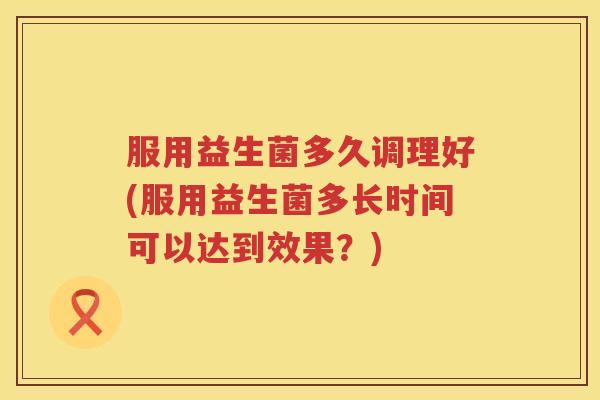 服用益生菌多久调理好(服用益生菌多长时间可以达到效果？)