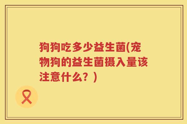 狗狗吃多少益生菌(宠物狗的益生菌摄入量该注意什么？)