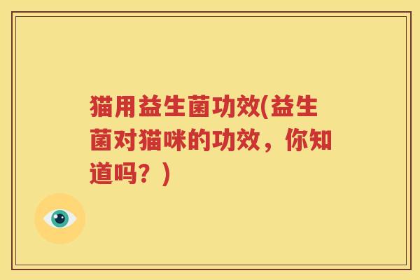 猫用益生菌功效(益生菌对猫咪的功效，你知道吗？)