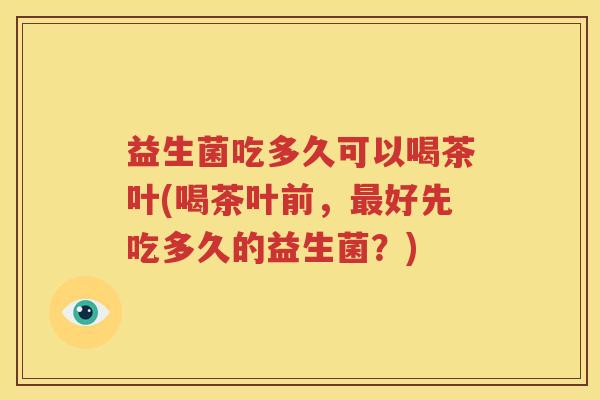 益生菌吃多久可以喝茶叶(喝茶叶前，最好先吃多久的益生菌？)