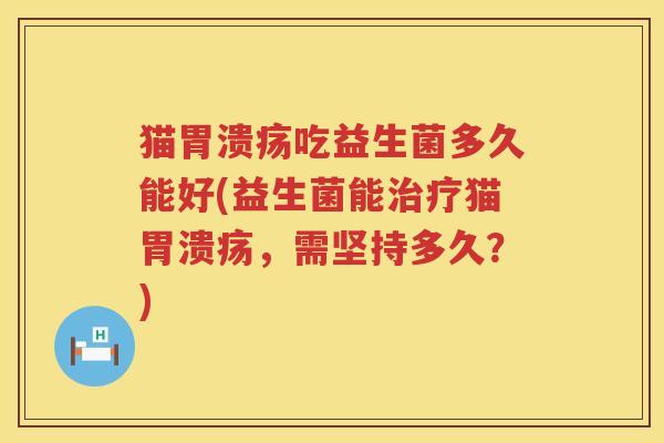 猫胃溃疡吃益生菌多久能好(益生菌能治疗猫胃溃疡，需坚持多久？)