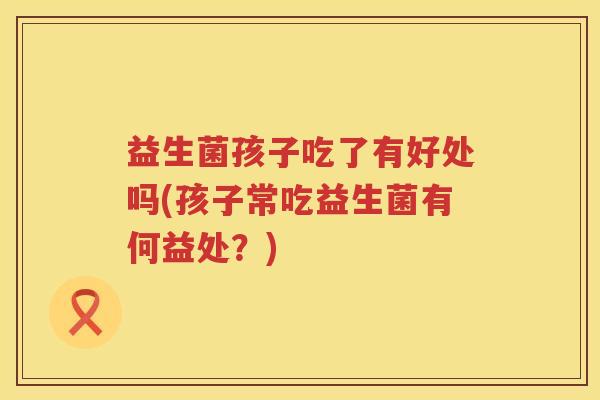 益生菌孩子吃了有好处吗(孩子常吃益生菌有何益处？)