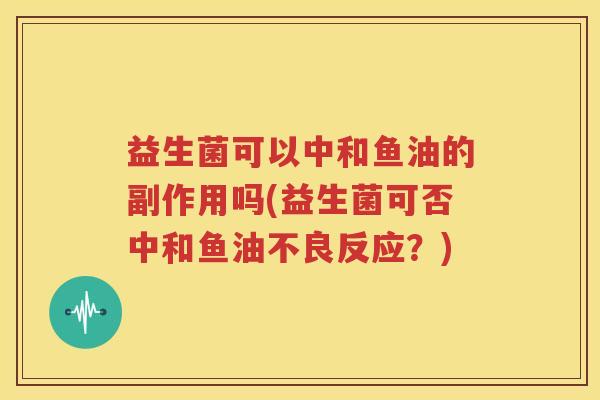 益生菌可以中和鱼油的副作用吗(益生菌可否中和鱼油不良反应？)