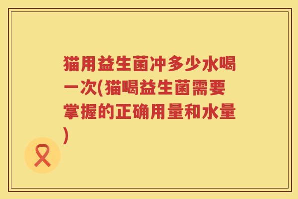 猫用益生菌冲多少水喝一次(猫喝益生菌需要掌握的正确用量和水量)