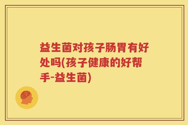 益生菌对孩子肠胃有好处吗(孩子健康的好帮手-益生菌)