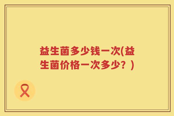 益生菌多少钱一次(益生菌价格一次多少？)