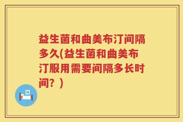 益生菌和曲美布汀间隔多久(益生菌和曲美布汀服用需要间隔多长时间？)